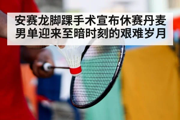 安赛龙脚踝手术宣布休赛丹麦男单迎来至暗时刻的艰难岁月