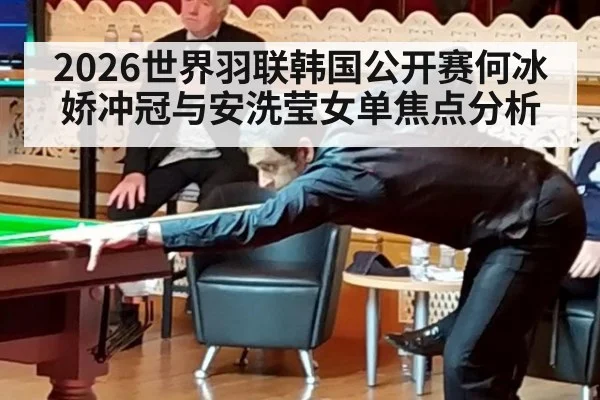 2026世界羽联韩国公开赛何冰娇冲冠与安洗莹女单焦点分析
